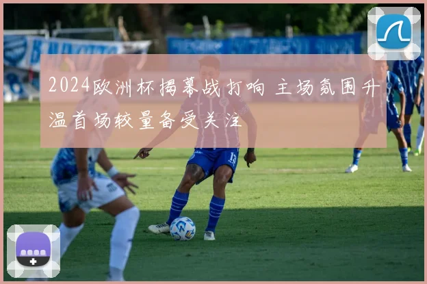 2024欧洲杯揭幕战打响 主场氛围升温首场较量备受关注
