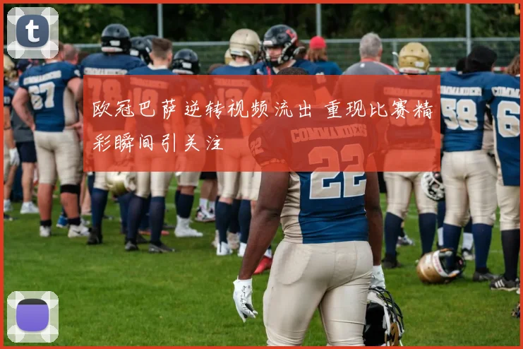 欧冠巴萨逆转视频流出 重现比赛精彩瞬间引关注
