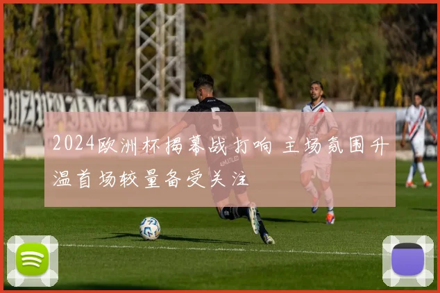 2024欧洲杯揭幕战打响 主场氛围升温首场较量备受关注