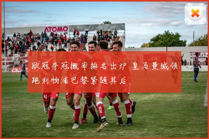 欧冠夺冠概率排名出炉 皇马曼城领跑利物浦巴黎紧随其后