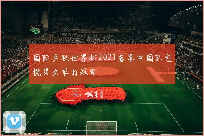 国际乒联世界杯2021落幕中国队包揽男女单打冠军