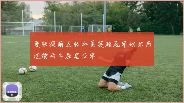 曼联提前五轮加冕英超冠军切尔西连续两年屈居亚军