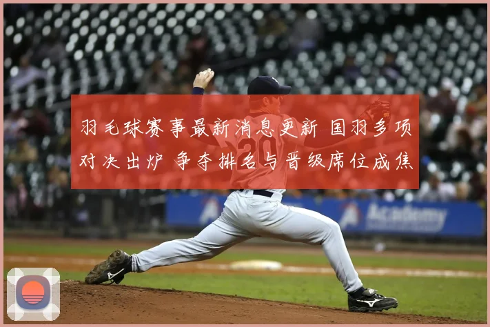 羽毛球赛事最新消息更新 国羽多项对决出炉 争夺排名与晋级席位成焦点