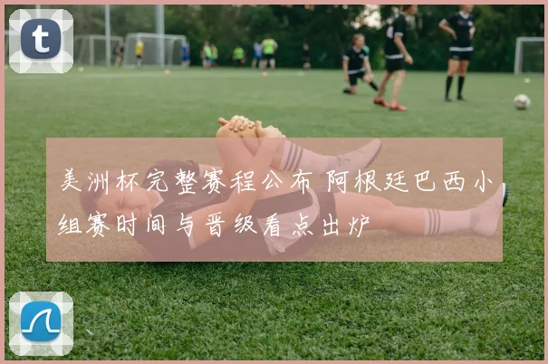 美洲杯完整赛程公布 阿根廷巴西小组赛时间与晋级看点出炉