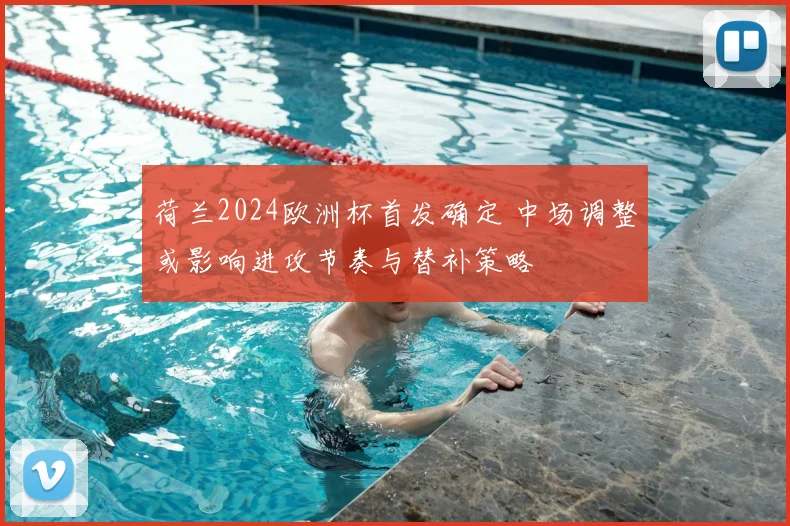 荷兰2024欧洲杯首发确定 中场调整或影响进攻节奏与替补策略