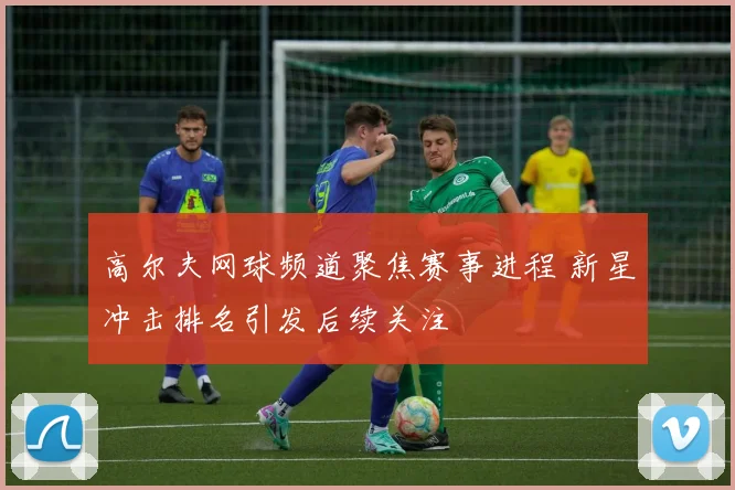 高尔夫网球频道聚焦赛事进程 新星冲击排名引发后续关注