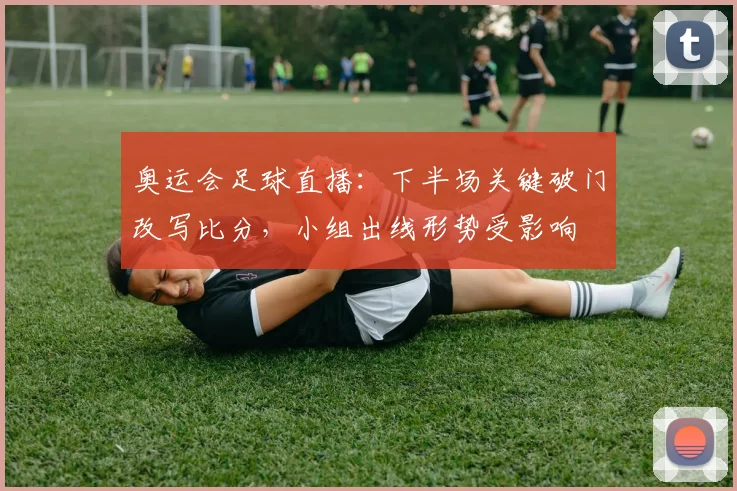 奥运会足球直播：下半场关键破门改写比分，小组出线形势受影响