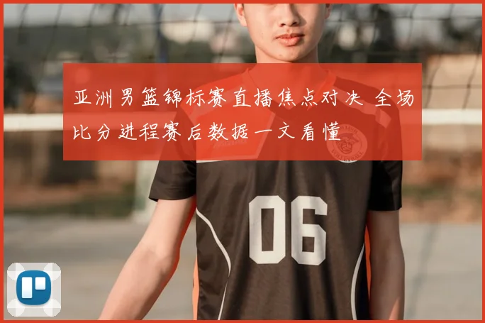 亚洲男篮锦标赛直播焦点对决 全场比分进程赛后数据一文看懂