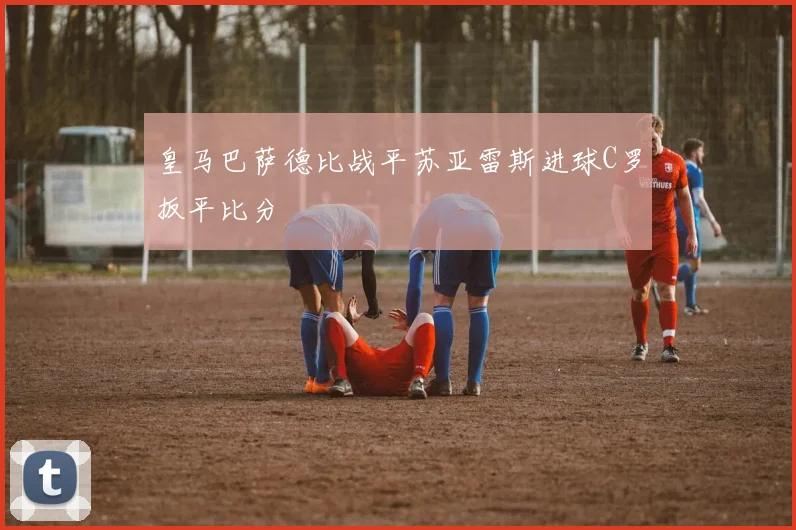 皇马巴萨德比战平苏亚雷斯进球C罗扳平比分